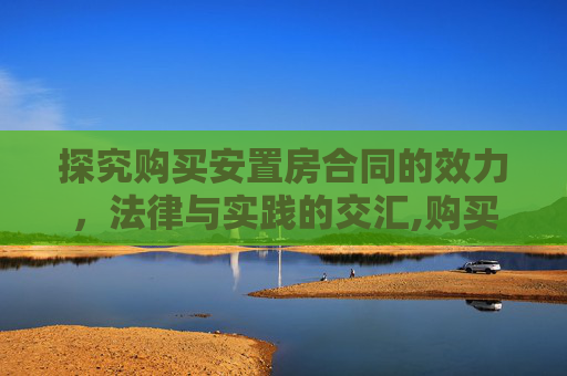 探究购买安置房合同的效力，法律与实践的交汇,购买安置房合同是否生效