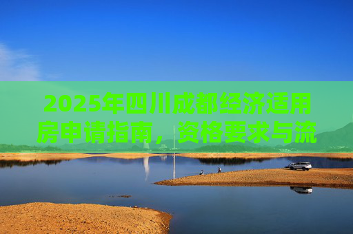 2025年四川成都经济适用房申请指南，资格要求与流程解析,2025四川成都申请经济适用房的的要求是什么