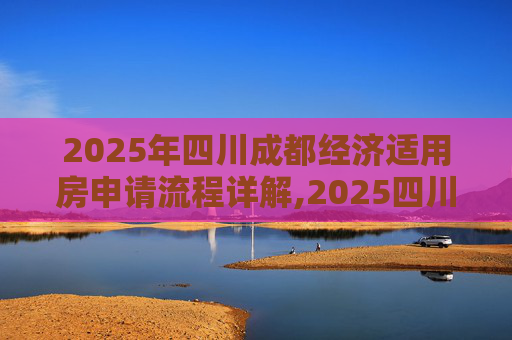 2025年四川成都经济适用房申请流程详解,2025四川成都选经济适用房的满足流程有哪些