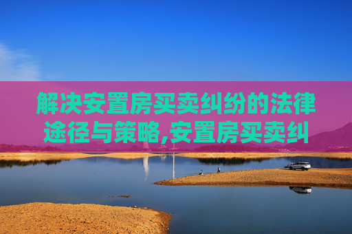 解决安置房买卖纠纷的法律途径与策略,安置房买卖纠纷如何解决