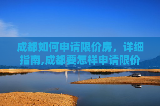 成都如何申请限价房，详细指南,成都要怎样申请限价房
