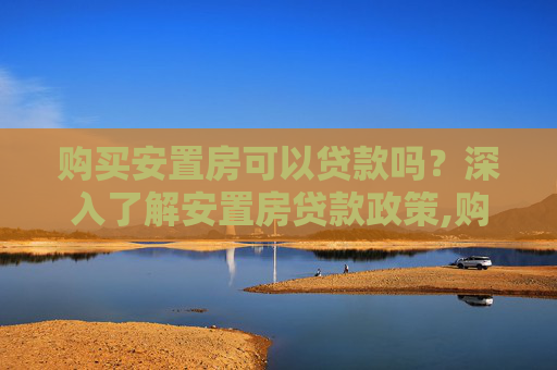 购买安置房可以贷款吗？深入了解安置房贷款政策,购买安置房可以贷款吗