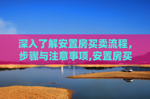 深入了解安置房买卖流程，步骤与注意事项,安置房买卖具体流程有哪些