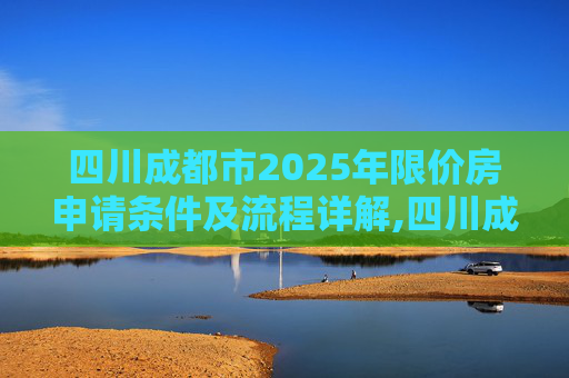 四川成都市2025年限价房申请条件及流程详解,四川成都市限价房申请条件及流程包括什么2025