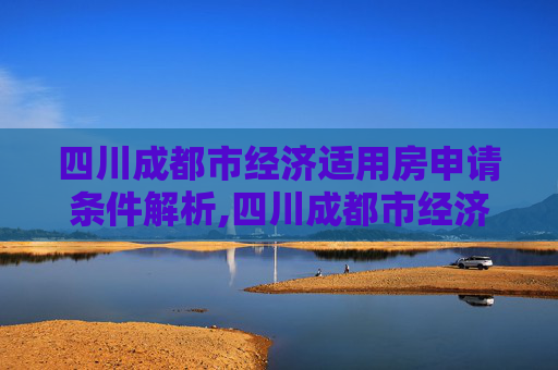 四川成都市经济适用房申请条件解析,四川成都市经济适用房申请条件是什么