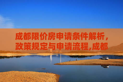 成都限价房申请条件解析，政策规定与申请流程,成都限价房申请需要满足的条件是怎样规定的