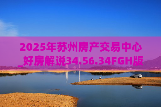 2025年苏州房产交易中心_好房解说34.56.34FGH版
