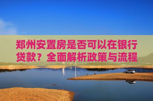 郑州安置房是否可以在银行贷款？全面解析政策与流程,郑州安置房是否可以在银行贷款