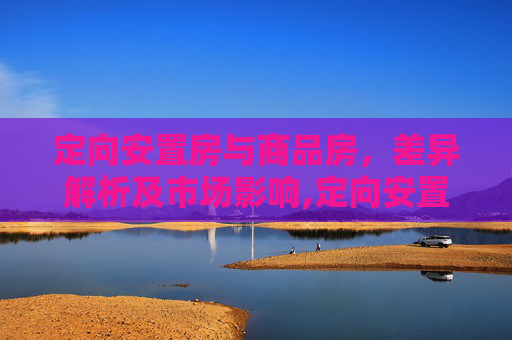 定向安置房与商品房，差异解析及市场影响,定向安置房和商品房有什么区别