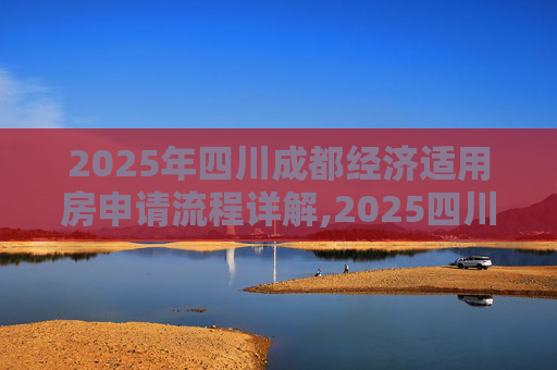 2025年四川成都经济适用房申请流程详解,2025四川成都选经济适用房的程序是什么