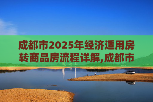 成都市2025年经济适用房转商品房流程详解,成都市经济适用房转商品房流程有哪些2025