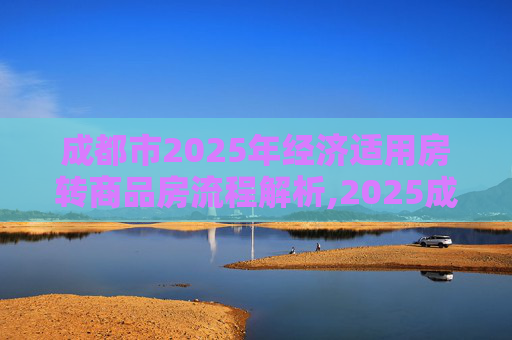 成都市2025年经济适用房转商品房流程解析,2025成都市经济适用房转商品房需要满足的程序有哪些