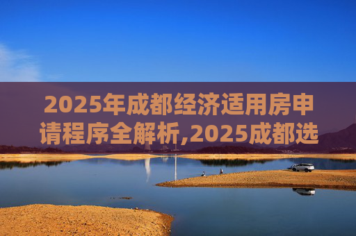 2025年成都经济适用房申请程序全解析,2025成都选经济适用房的需要哪些程序