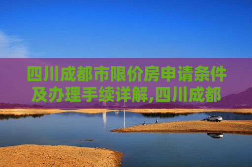 四川成都市限价房申请条件及办理手续详解,四川成都市限价房申请条件及有什么手续