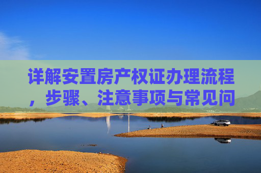 详解安置房产权证办理流程，步骤、注意事项与常见问题,安置房产权证办理流程是怎样的