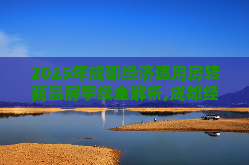 2025年成都经济适用房转商品房手续全解析,成都经济适用房转商品房需要满足的手续有哪些2025