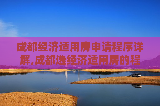 成都经济适用房申请程序详解,成都选经济适用房的程序包括什么