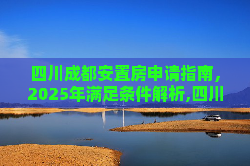 四川成都安置房申请指南，2025年满足条件解析,四川成都安置房申请满足条件有哪些2025