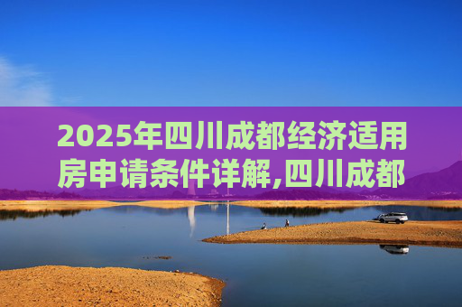 2025年四川成都经济适用房申请条件详解,四川成都申请经济适用房的条件的规定是什么2025