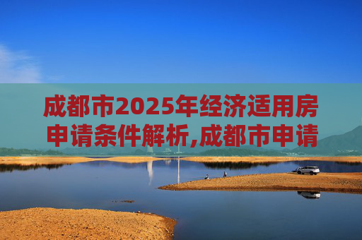成都市2025年经济适用房申请条件解析,成都市申请经济适用房的需要什么条件2025