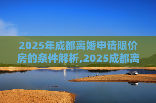 2025年成都离婚申请限价房的条件解析,2025成都离婚申请限价房的要满足什么条件