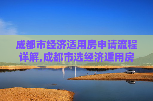 成都市经济适用房申请流程详解,成都市选经济适用房的流程包括哪些
