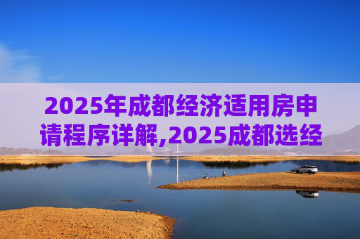 2025年成都经济适用房申请程序详解,2025成都选经济适用房的程序是什么