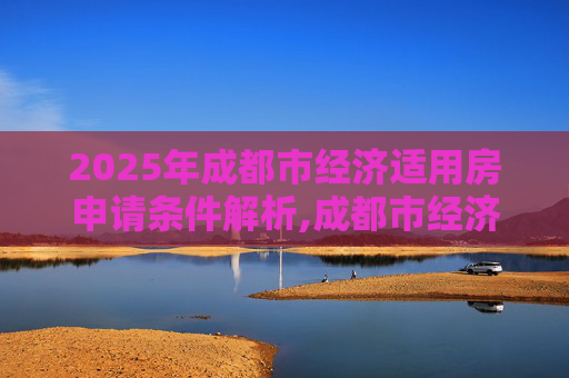2025年成都市经济适用房申请条件解析,成都市经济适用房申请需要满足的条件有哪些2025