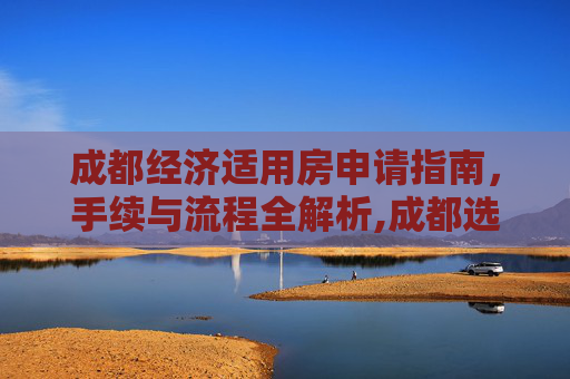 成都经济适用房申请指南，手续与流程全解析,成都选经济适用房的需要哪些手续