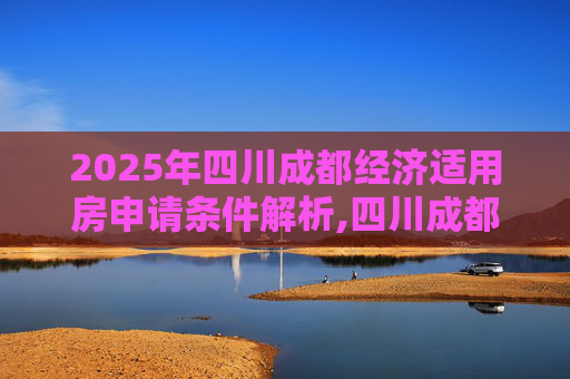 2025年四川成都经济适用房申请条件解析,四川成都经济适用房申请条件是什么2025