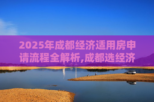 2025年成都经济适用房申请流程全解析,成都选经济适用房有哪些流程2025