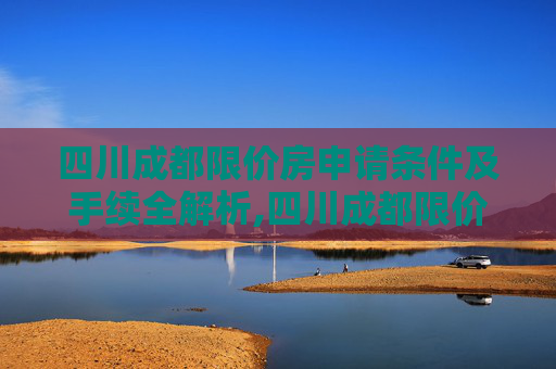 四川成都限价房申请条件及手续全解析,四川成都限价房申请条件及手续包括什么