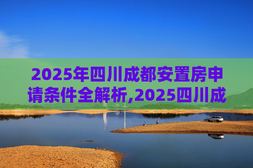 2025年四川成都安置房申请条件全解析,2025四川成都安置房申请需要哪些条件