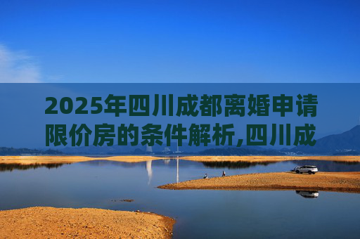 2025年四川成都离婚申请限价房的条件解析,四川成都离婚申请限价房的条件包括哪些2025