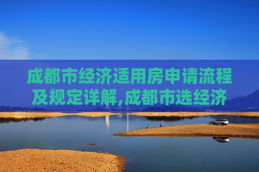 成都市经济适用房申请流程及规定详解,成都市选经济适用房的需要满足的手续是怎样规定的