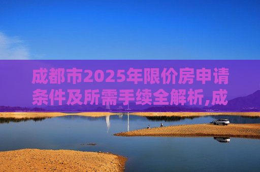 成都市2025年限价房申请条件及所需手续全解析,成都市限价房申请条件及需要哪些手续2025