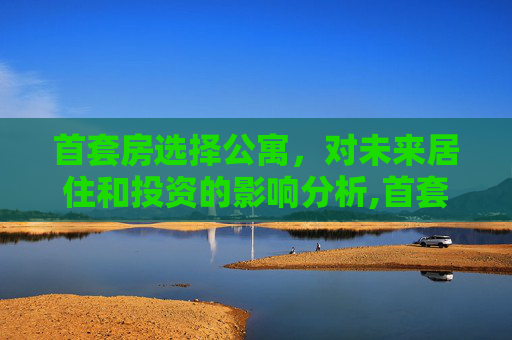 首套房选择公寓，对未来居住和投资的影响分析,首套房买公寓对以后有影响吗