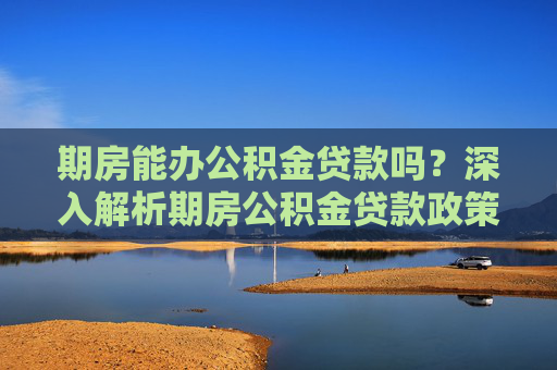 期房能办公积金贷款吗？深入解析期房公积金贷款政策与流程,期房能办公积金贷款吗