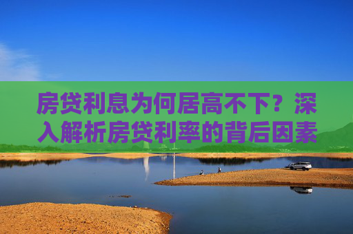 房贷利息为何居高不下？深入解析房贷利率的背后因素,房贷利息为什么那么高