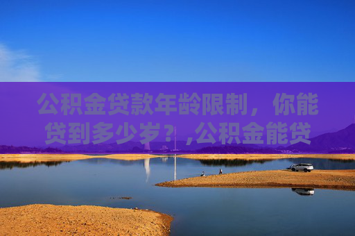 公积金贷款年龄限制，你能贷到多少岁？,公积金能贷到多少岁