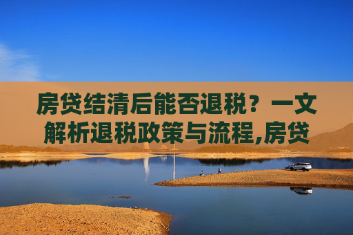 房贷结清后能否退税？一文解析退税政策与流程,房贷结清可以退税吗