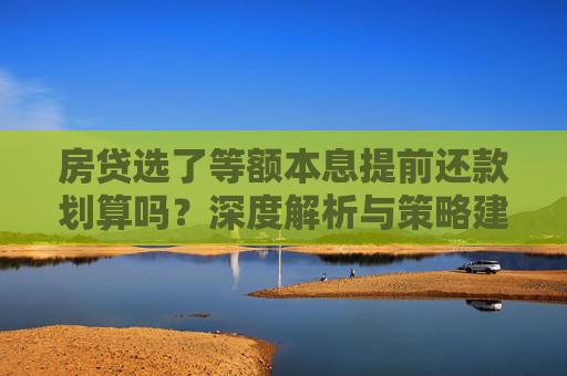 房贷选了等额本息提前还款划算吗？深度解析与策略建议,房贷选了等额本息提前还款划算吗