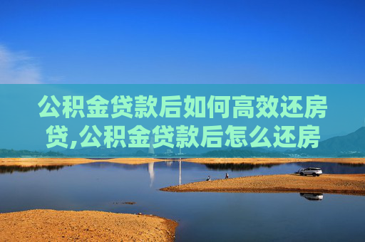 公积金贷款后如何高效还房贷,公积金贷款后怎么还房贷