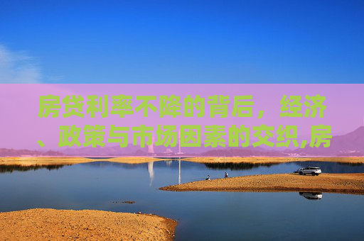 房贷利率不降的背后，经济、政策与市场因素的交织,房贷利率不降的原因是什么