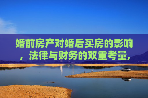 婚前房产对婚后买房的影响，法律与财务的双重考量,婚前房产影响婚后买房吗