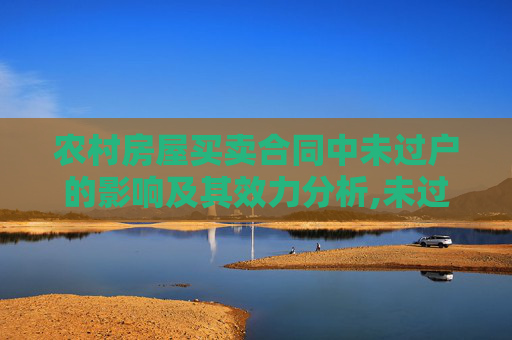 农村房屋买卖合同中未过户的影响及其效力分析,未过户对农村房屋买卖合同的效力有影响吗?