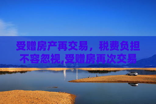 受赠房产再交易，税费负担不容忽视,受赠房再次交易税费多