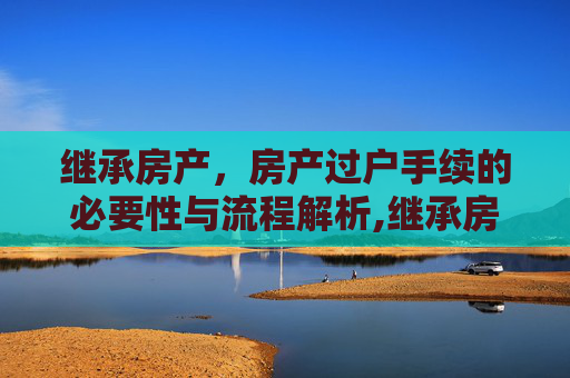 继承房产，房产过户手续的必要性与流程解析,继承房产是否需办理房产过户手续