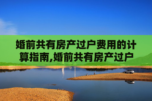 婚前共有房产过户费用的计算指南,婚前共有房产过户费用的计算