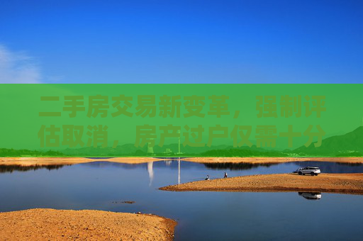 二手房交易新变革，强制评估取消，房产过户仅需十分钟,二手房交易强制评估昨起取消十分钟可完成房产过户